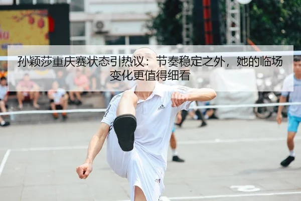 孙颖莎重庆赛状态引热议：节奏稳定之外，她的临场变化更值得细看