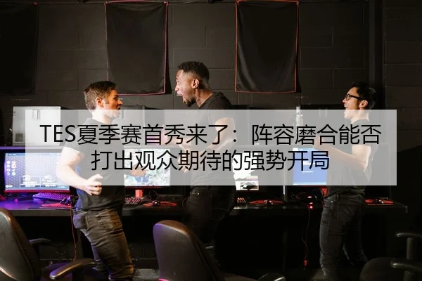 TES夏季赛首秀来了：阵容磨合能否打出观众期待的强势开局